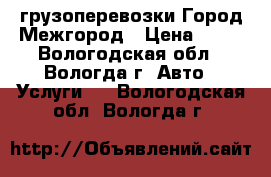 грузоперевозки.Город/Межгород › Цена ­ 12 - Вологодская обл., Вологда г. Авто » Услуги   . Вологодская обл.,Вологда г.